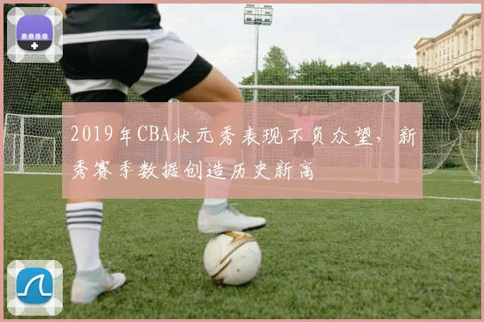 2019年CBA状元秀表现不负众望，新秀赛季数据创造历史新高