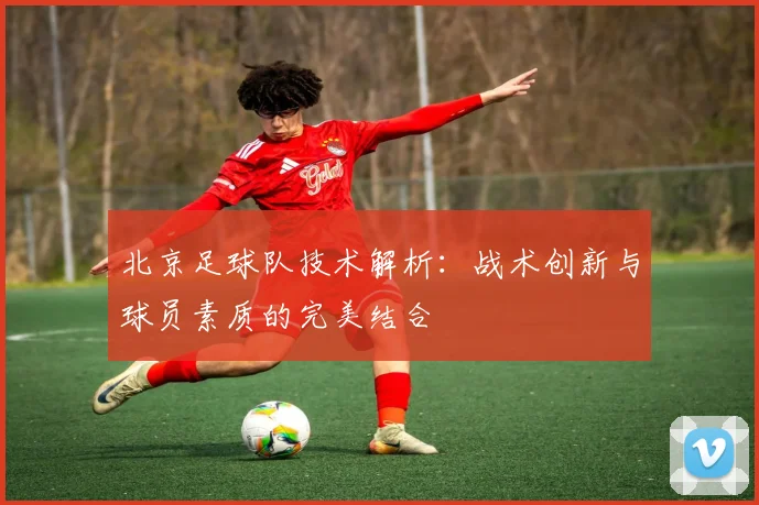 北京足球队技术解析：战术创新与球员素质的完美结合