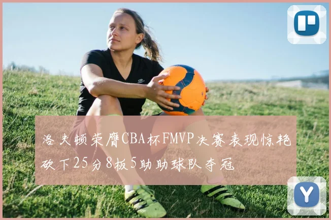 洛夫顿荣膺CBA杯FMVP决赛表现惊艳砍下25分8板5助助球队夺冠