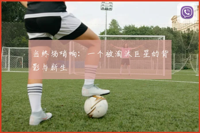 当终场哨响：一个被淘汰巨星的背影与新生