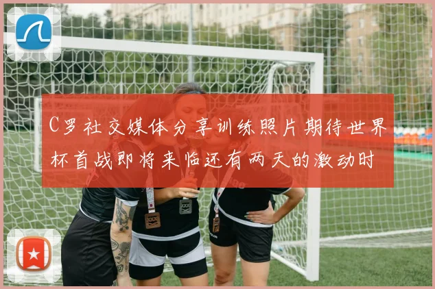 C罗社交媒体分享训练照片期待世界杯首战即将来临还有两天的激动时刻
