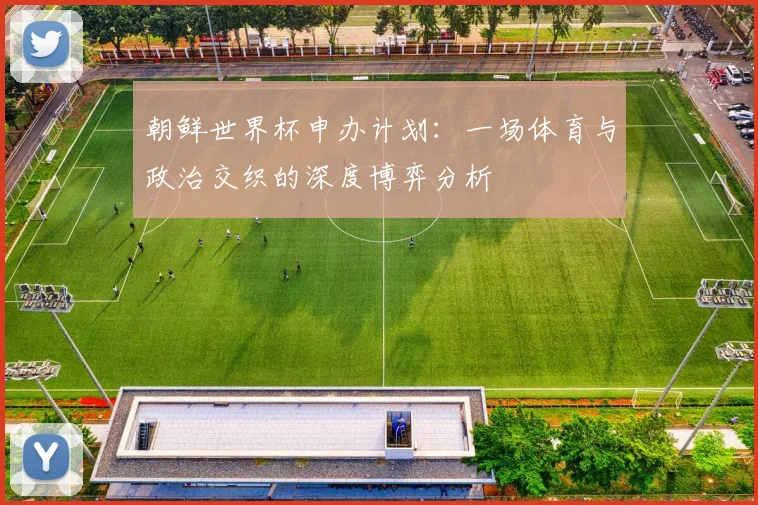 朝鲜世界杯申办计划：一场体育与政治交织的深度博弈分析