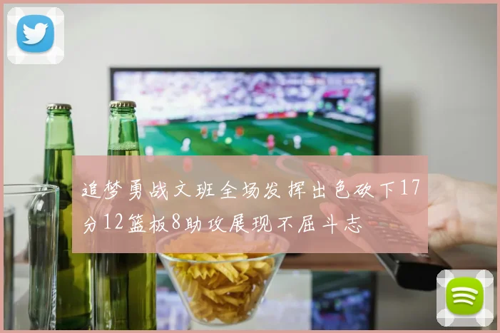 追梦勇战文班全场发挥出色砍下17分12篮板8助攻展现不屈斗志