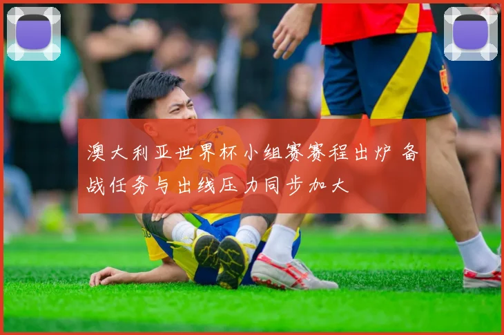 澳大利亚世界杯小组赛赛程出炉 备战任务与出线压力同步加大