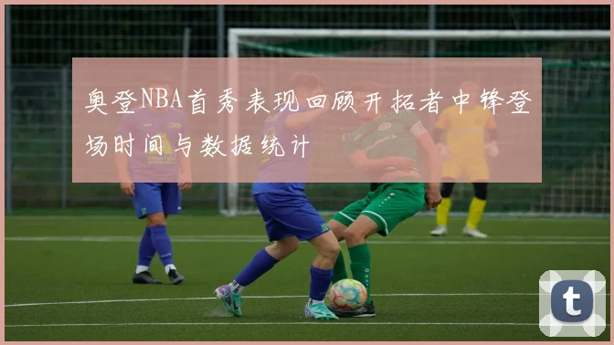 奥登NBA首秀表现回顾开拓者中锋登场时间与数据统计