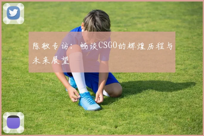陈敏专访：畅谈CSGO的辉煌历程与未来展望